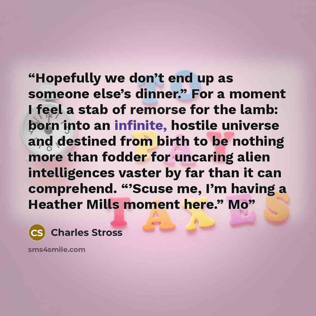 “Hopefully we don’t end up as someone else’s dinner.” For a moment I feel a stab of remorse for the lamb: born into an infinite, hostile universe and destined from birth to be nothing more than fodder for uncaring alien intelligences vaster by far than it can comprehend. “’Scuse me, I’m having a…” quote by Charles Stross