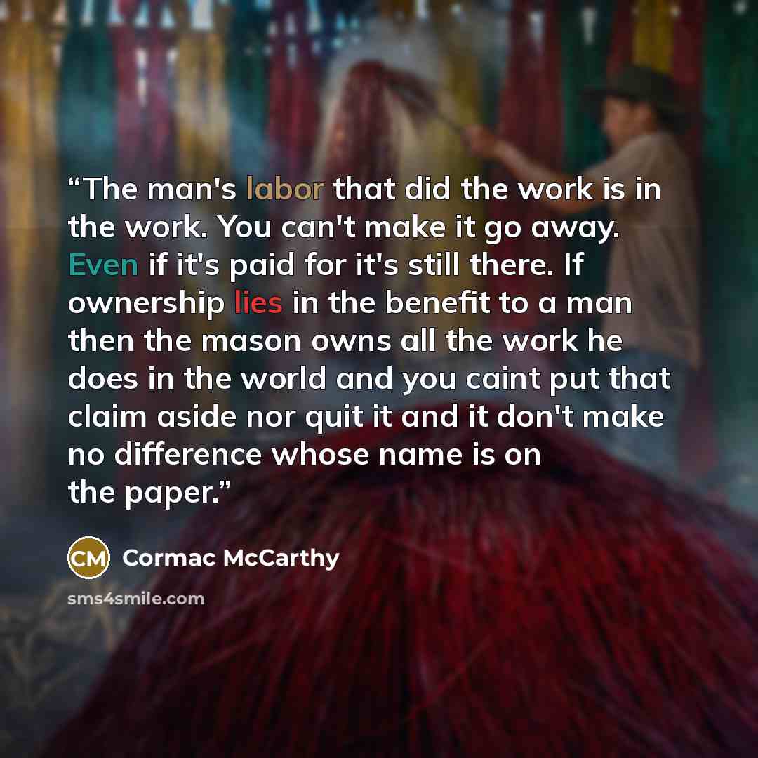“The man's labor that did the work is in the work. You can't make it go away. Even if it's paid for it's still there. If ownership lies in the benefit to a man then the mason owns all the work he does in the world and you caint put that claim aside nor quit it and it don't make no difference whose…” quote by Cormac McCarthy