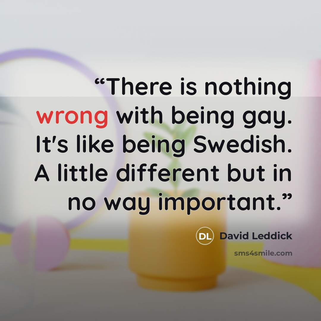 “There is nothing wrong with being gay. It's like being Swedish. A little different but in no way important.” quote by David Leddick