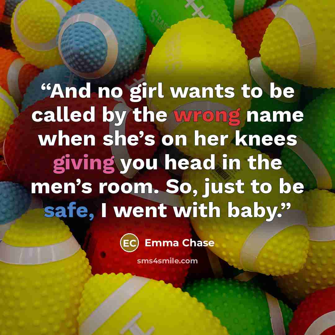 “And no girl wants to be called by the wrong name when she’s on her knees giving you head in the men’s room. So, just to be safe, I went with baby.” quote by Emma Chase