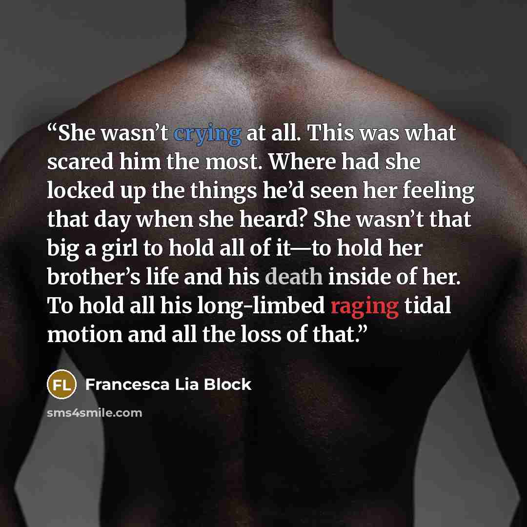 “She wasn’t crying at all. This was what scared him the most. Where had she locked up the things he’d seen her feeling that day when she heard? She wasn’t that big a girl to hold all of it—to hold her brother’s life and his death inside of her. To hold all his long-limbed raging tidal motion and…” quote by Francesca Lia Block