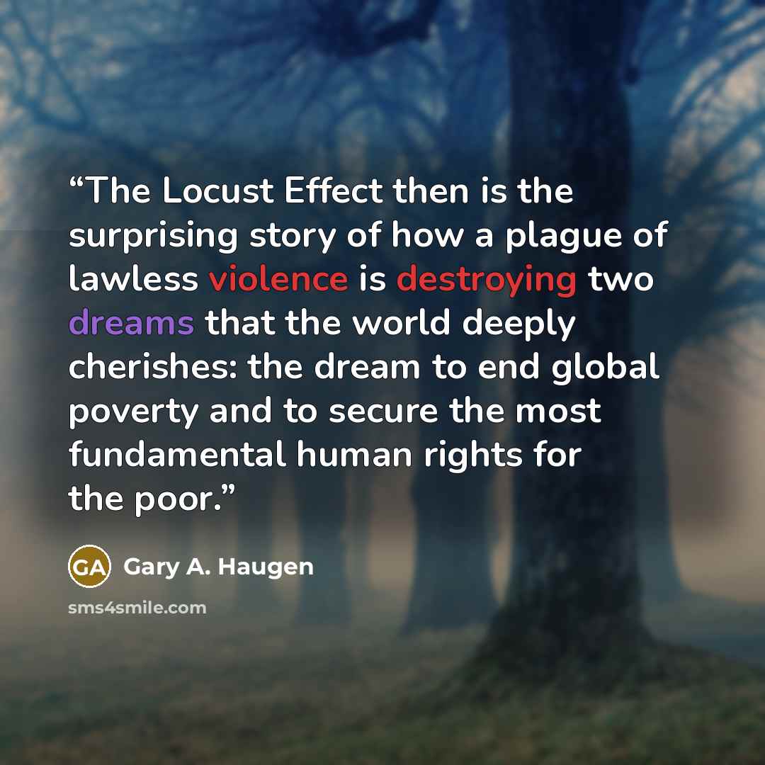 “The Locust Effect then is the surprising story of how a plague of lawless violence is destroying two dreams that the world deeply cherishes: the dream to end global poverty and to secure the most fundamental human rights for the poor.” quote by Gary A. Haugen