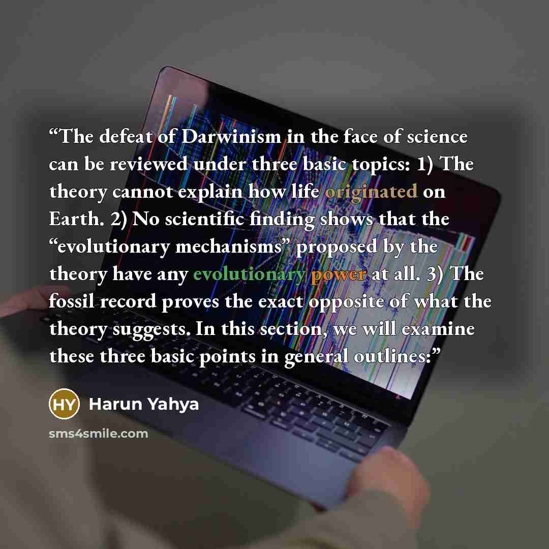 “The defeat of Darwinism in the face of science can be reviewed under three basic topics: 1) The theory cannot explain how life originated on Earth. 2) No scientific finding shows that the “evolutionary mechanisms” proposed by the theory have any evolutionary power at all. 3) The fossil record…” quote by Harun Yahya