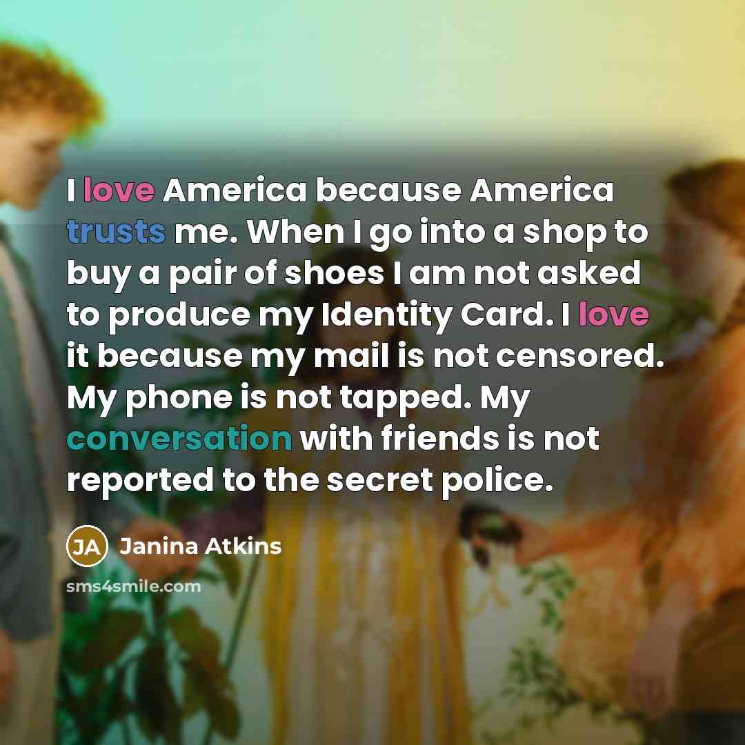 “I love America because America trusts me. When I go into a shop to buy a pair of shoes I am not asked to produce my Identity Card. I love it because my mail is not censored. My phone is not tapped. My conversation with friends is not reported to the secret police.” quote by Janina Atkins