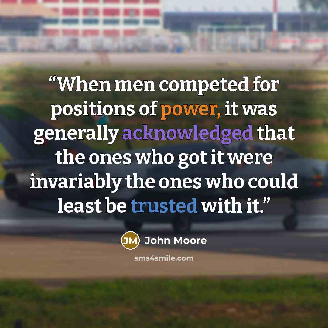 “When men competed for positions of power, it was generally acknowledged that the ones who got it were invariably the ones who could least be trusted with it.” quote by John Moore