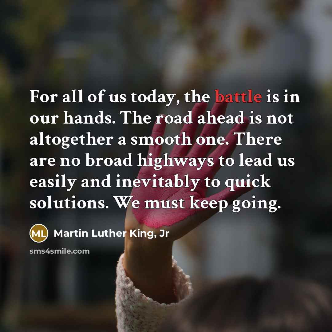 “For all of us today, the battle is in our hands. The road ahead is not altogether a smooth one. There are no broad highways to lead us easily and inevitably to quick solutions. We must keep going.” quote by Martin Luther King, Jr