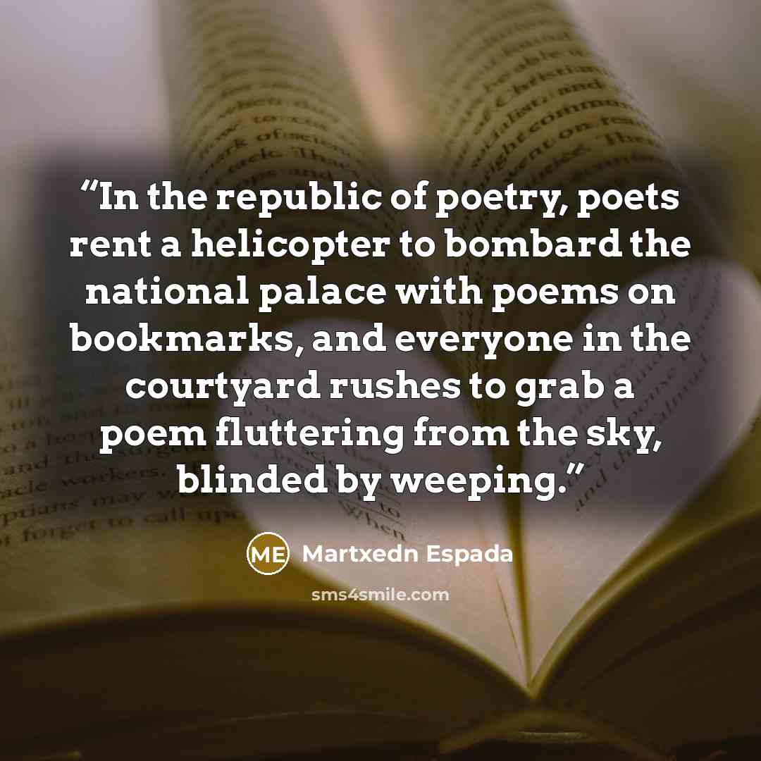 “In the republic of poetry, poets rent a helicopter to bombard the national palace with poems on bookmarks, and everyone in the courtyard rushes to grab a poem fluttering from the sky, blinded by weeping.” quote by Martxedn Espada