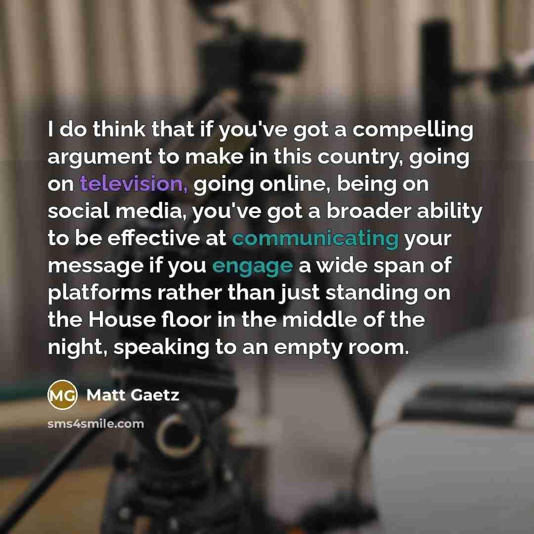 “I do think that if you've got a compelling argument to make in this country, going on television, going online, being on social media, you've got a broader ability to be effective at communicating your message if you engage a wide span of platforms rather than just standing on the House floor in…” quote by Matt Gaetz