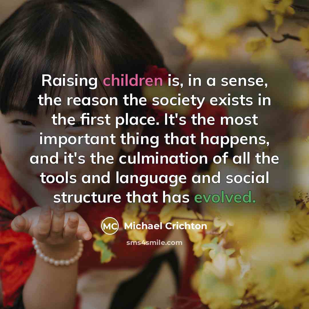 “Raising children is, in a sense, the reason the society exists in the first place. It's the most important thing that happens, and it's the culmination of all the tools and language and social structure that has evolved.” quote by Michael Crichton