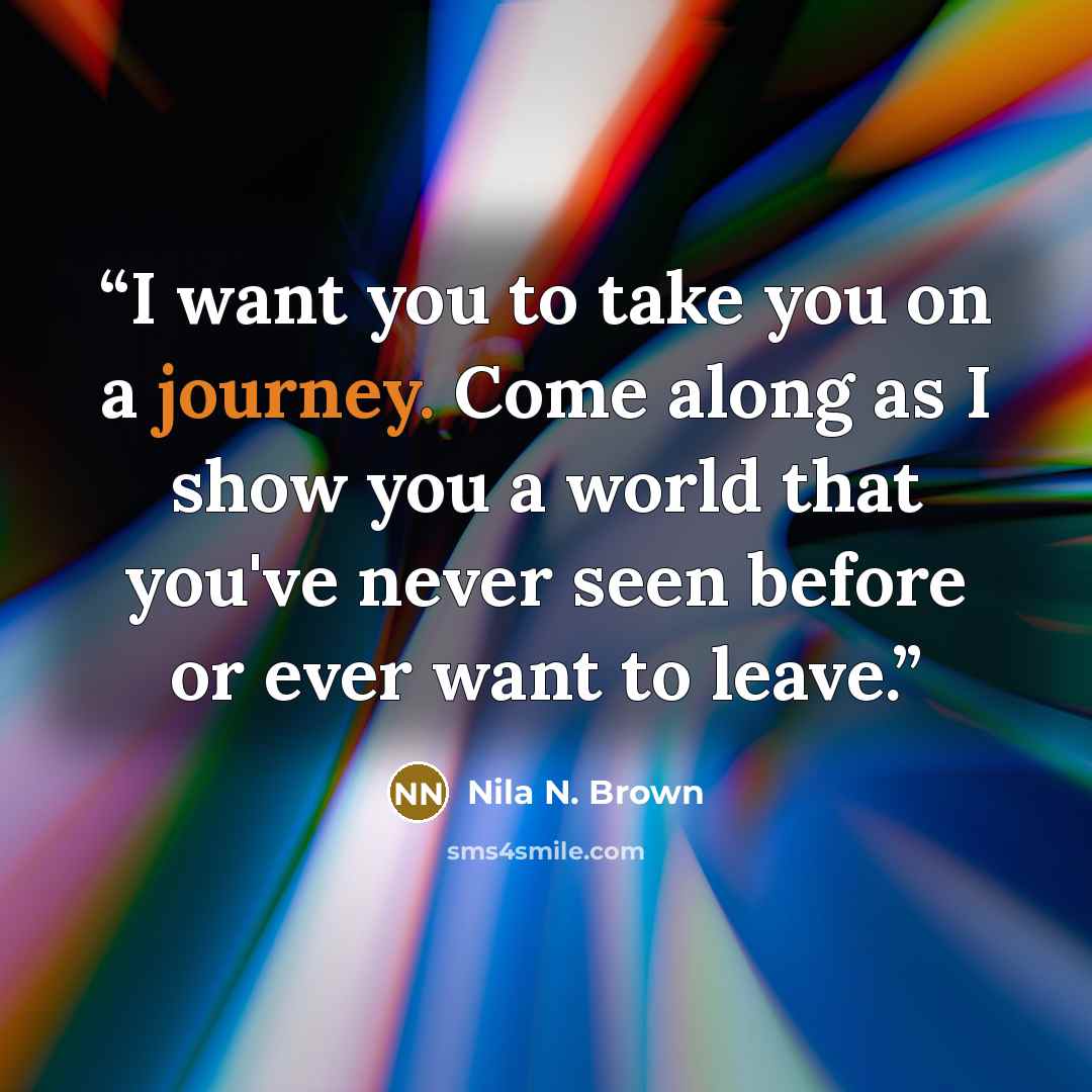 “I want you to take you on a journey. Come along as I show you a world that you've never seen before or ever want to leave.” quote by Nila N. Brown