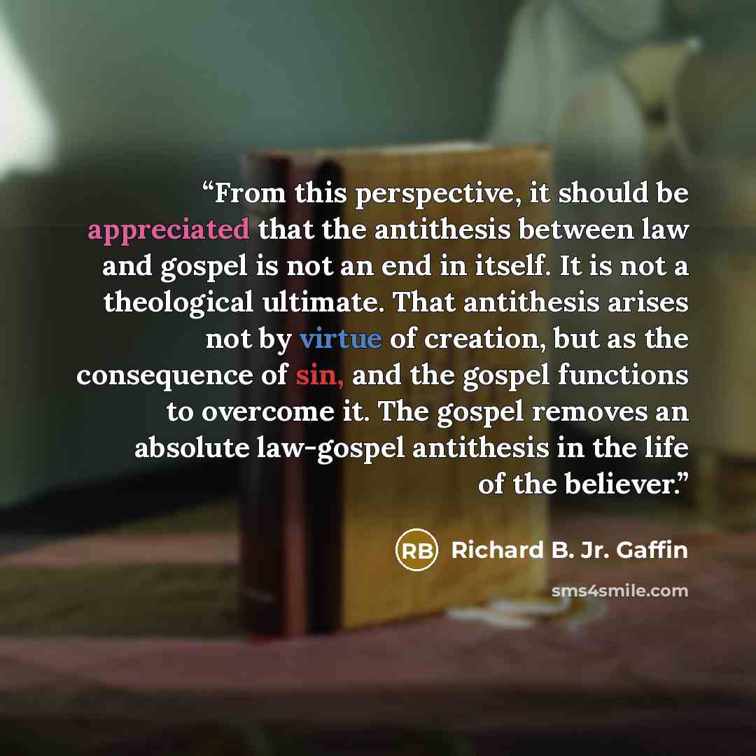 “From this perspective, it should be appreciated that the antithesis between law and gospel is not an end in itself. It is not a theological ultimate. That antithesis arises not by virtue of creation, but as the consequence of sin, and the gospel functions to overcome it. The gospel removes an…” quote by Richard B. Jr. Gaffin