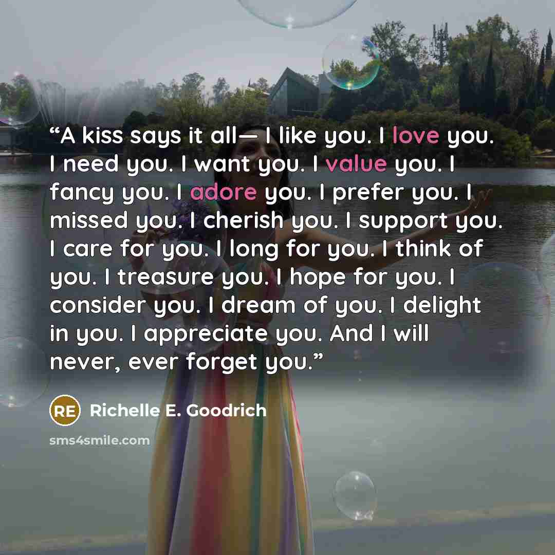 “A kiss says it all— I like you. I love you. I need you. I want you. I value you. I fancy you. I adore you. I prefer you. I missed you. I cherish you. I support you. I care for you. I long for you. I think of you. I treasure you. I hope for you. I consider you. I dream of you. I delight in you. I…” quote by Richelle E. Goodrich