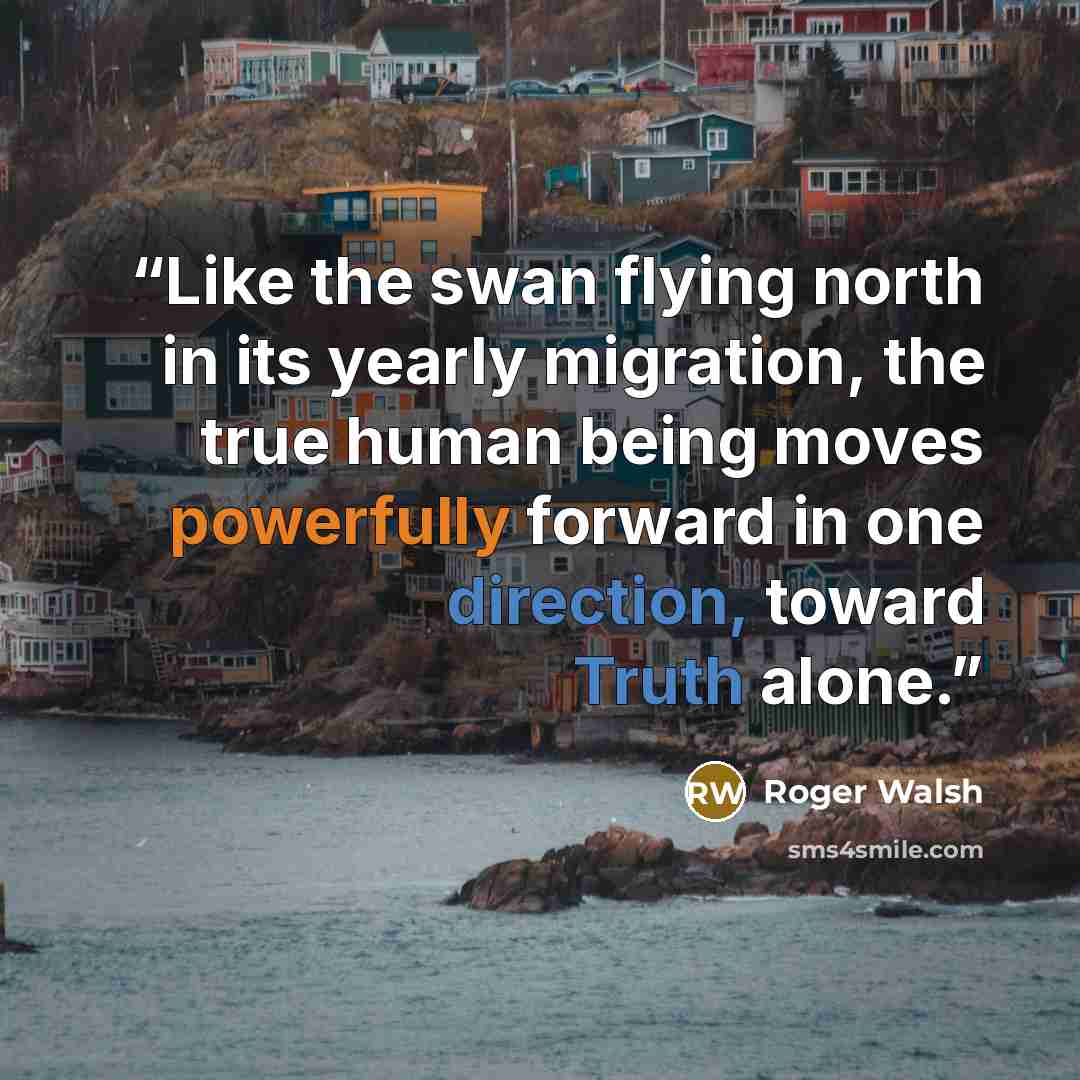 “Like the swan flying north in its yearly migration, the true human being moves powerfully forward in one direction, toward Truth alone.” quote by Roger Walsh