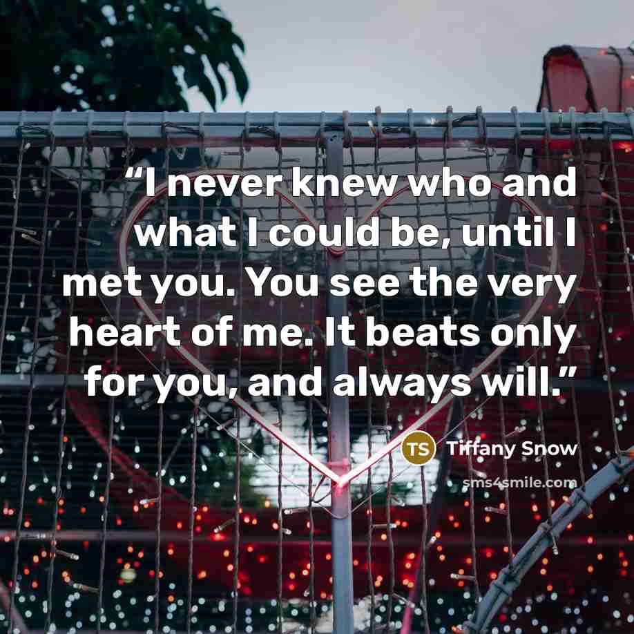 “I never knew who and what I could be, until I met you. You see the very heart of me. It beats only for you, and always will.” quote by Tiffany Snow