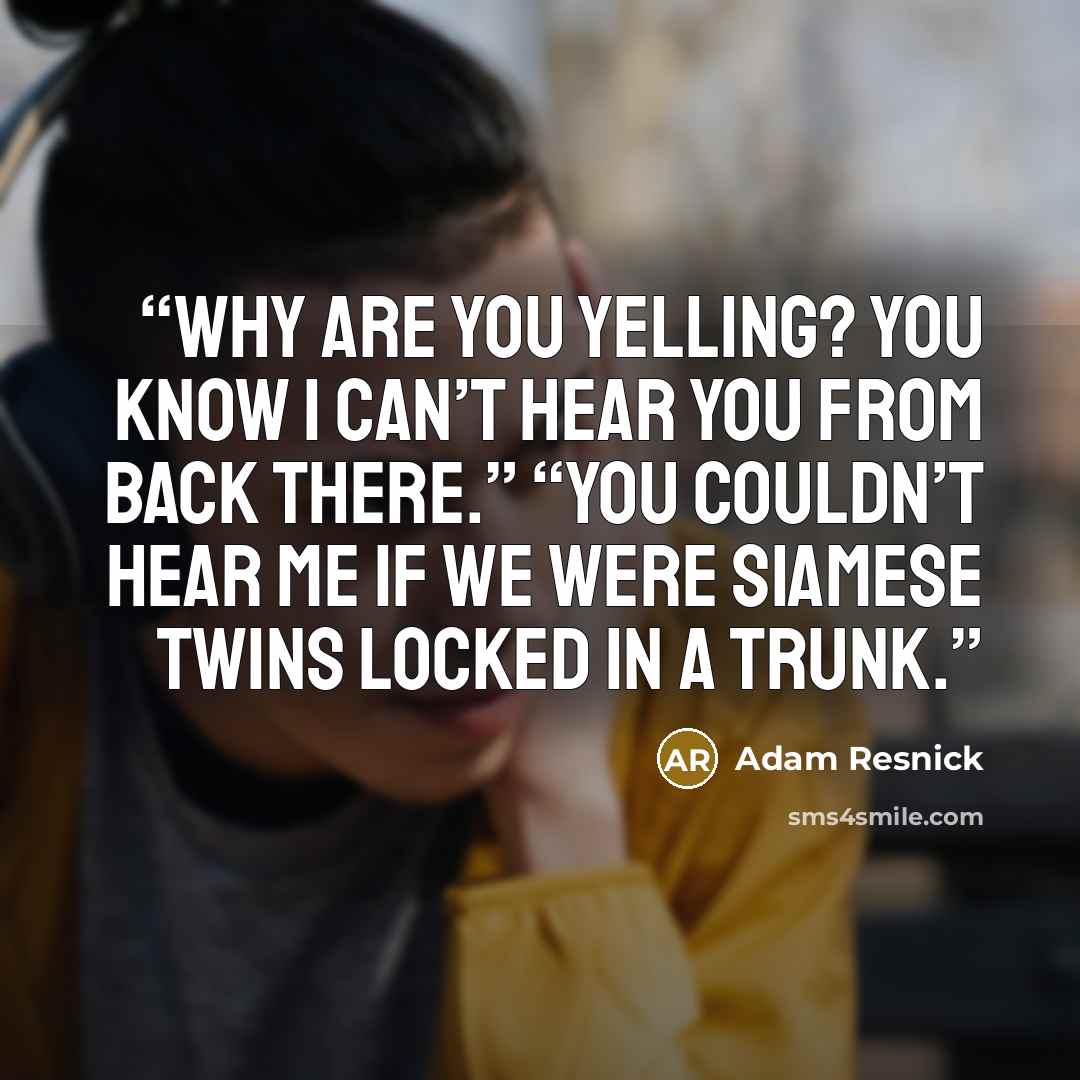 “Why are you yelling? You know I can’t hear you from back there.” “You couldn’t hear me if we were Siamese twins locked in a trunk.” quote by Adam Resnick