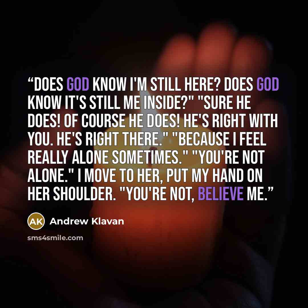 “Does God know I'm still here? Does God know it's still me inside?" "Sure He does! Of course He does! He's right with you. he's right there." "Because I feel really alone sometimes." "You're not alone." I move to her, put my hand on her shoulder. "You're not, believe me.” quote by Andrew Klavan