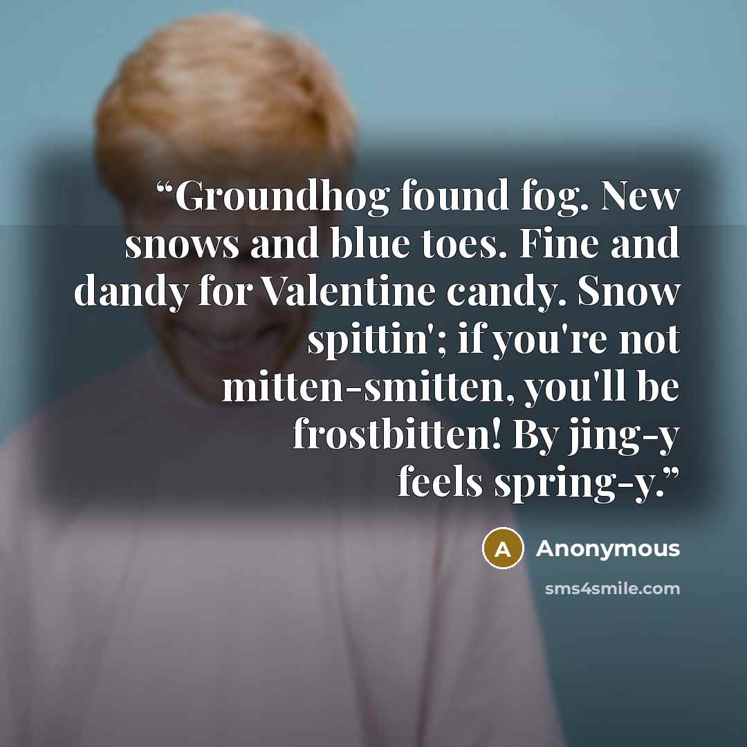 “Groundhog found fog. New snows and blue toes. Fine and dandy for Valentine candy. Snow spittin'; if you're not mitten-smitten, you'll be frostbitten! By jing-y feels spring-y.” quote by Anonymous