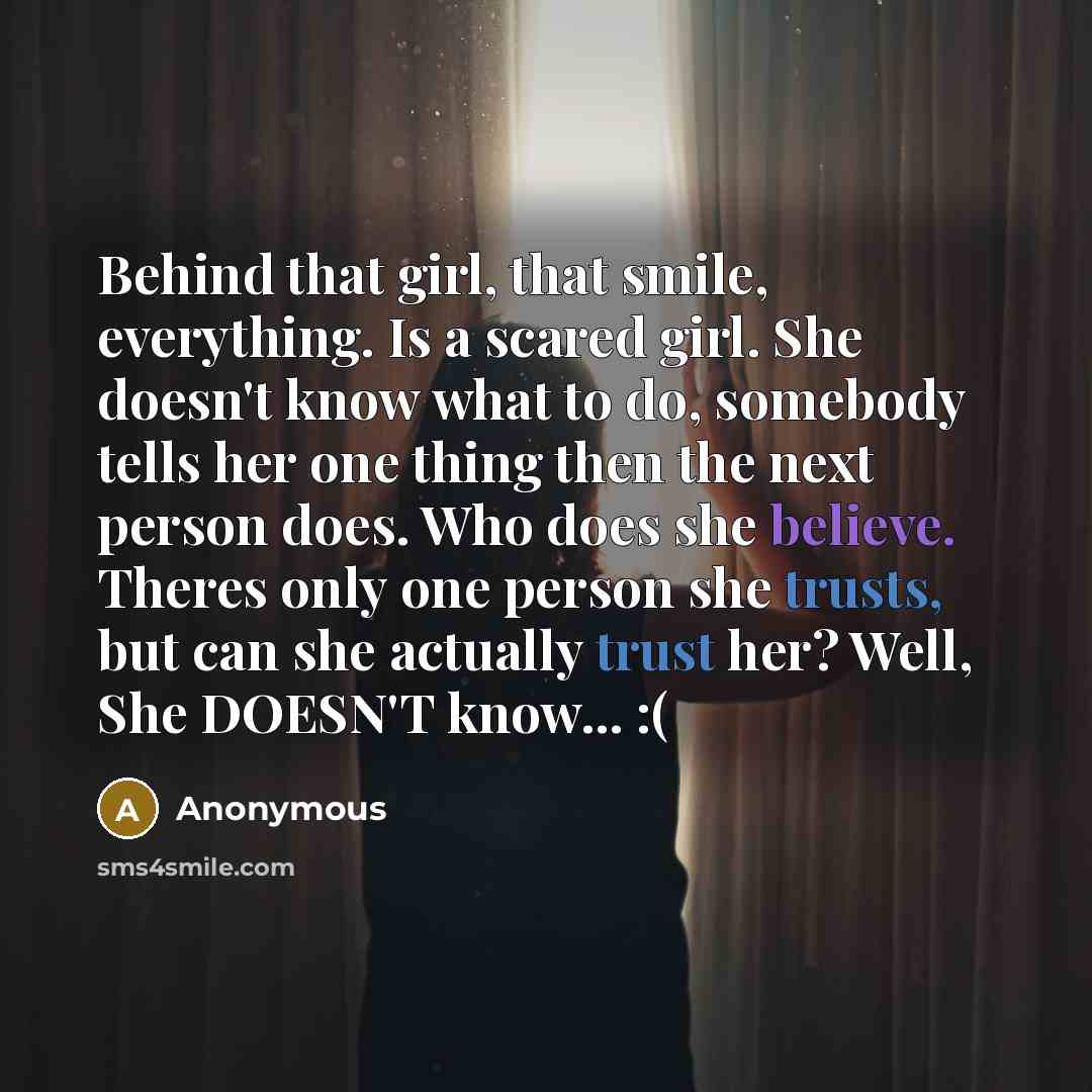 “Behind that girl, that smile, everything. Is a scared girl. She doesn't know what to do, somebody tells her one thing then the next person does. Who does she believe. Theres only one person she trusts, but can she actually trust her? Well, She DOESN'T know... :(” quote by Anonymous