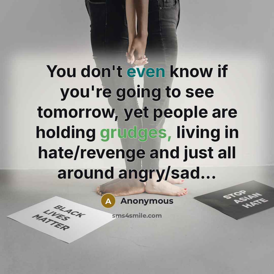 “You don't even know if you're going to see tomorrow, yet people are holding grudges, living in hate/revenge and just all around angry/sad...” quote by Anonymous