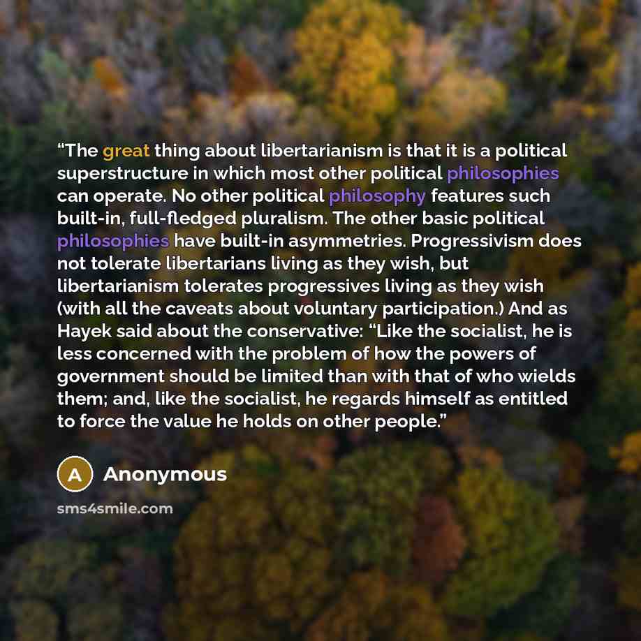 “The great thing about libertarianism is that it is a political superstructure in which most other political philosophies can operate. No other political philosophy features such built-in, full-fledged pluralism. The other basic political philosophies have built-in asymmetries. Progressivism does…” quote by Anonymous