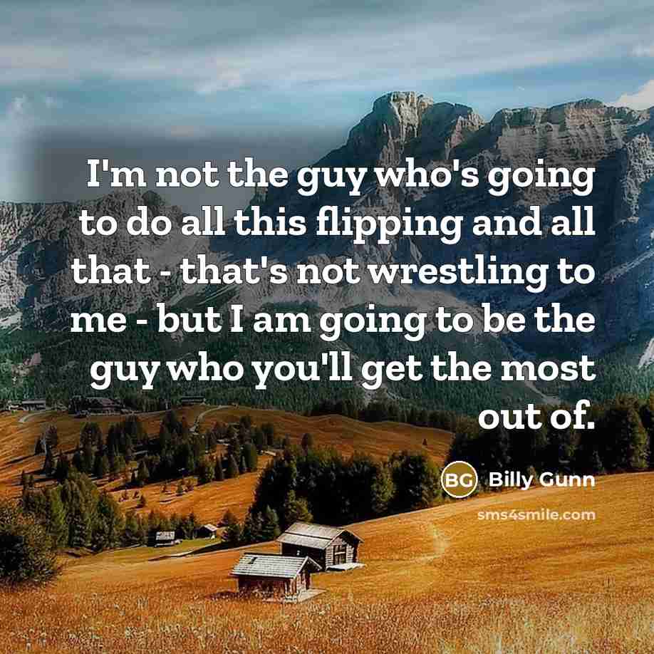 “I'm not the guy who's going to do all this flipping and all that - that's not wrestling to me - but I am going to be the guy who you'll get the most out of.” quote by Billy Gunn