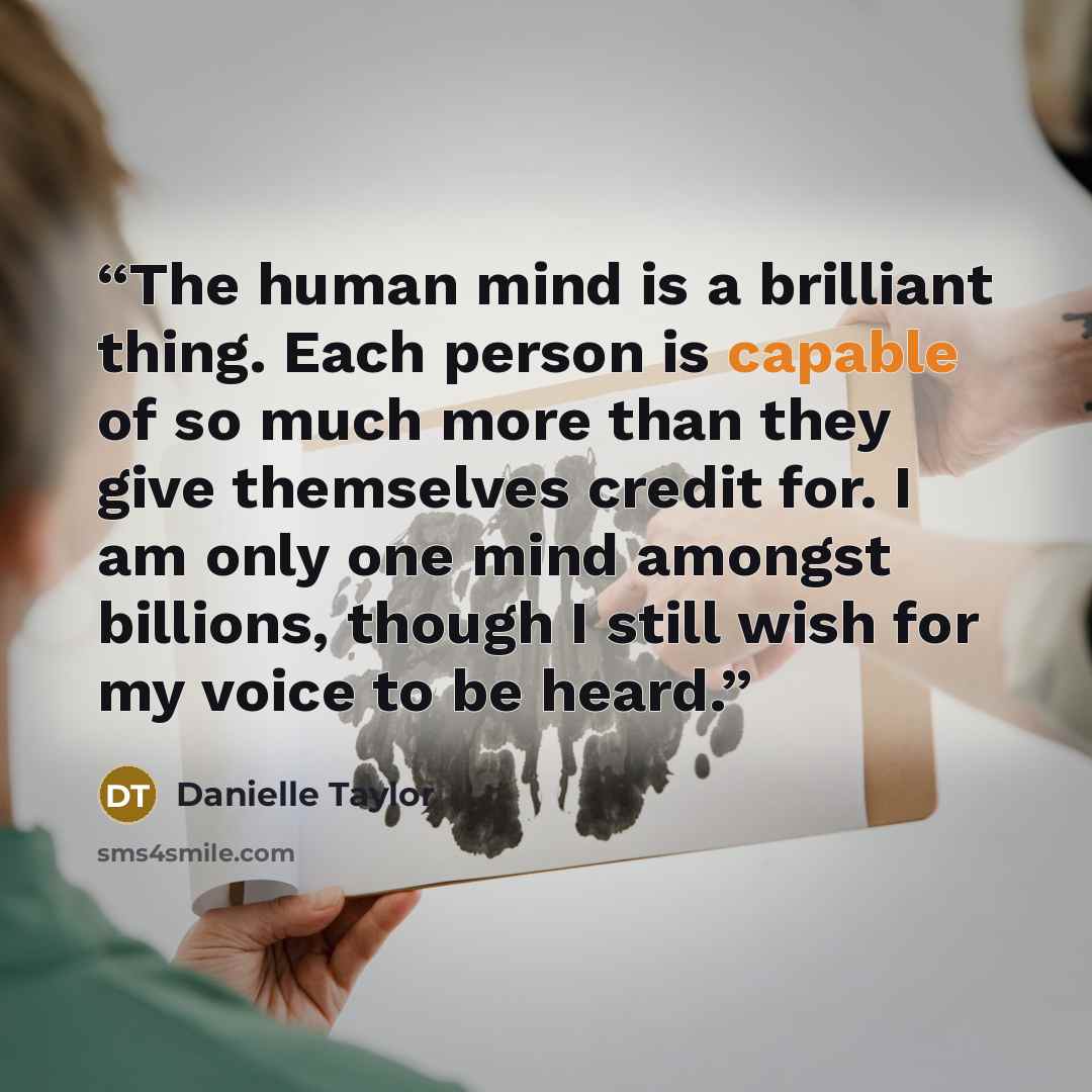“The human mind is a brilliant thing. Each person is capable of so much more than they give themselves credit for. I am only one mind amongst billions, though I still wish for my voice to be heard.” quote by Danielle Taylor