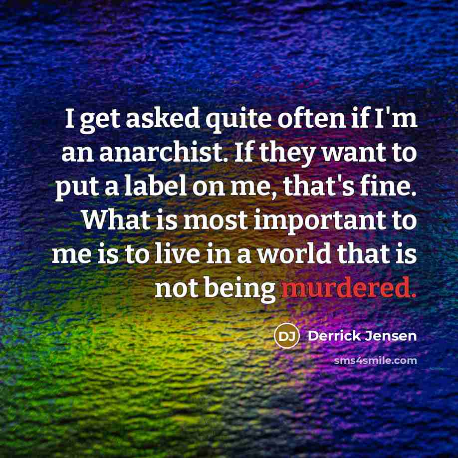 “I get asked quite often if I'm an anarchist. If they want to put a label on me, that's fine. What is most important to me is to live in a world that is not being murdered.” quote by Derrick Jensen