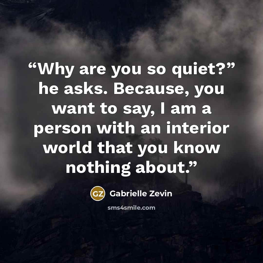 “Why are you so quiet?” he asks. Because, you want to say, I am a person with an interior world that you know nothing about.” quote by Gabrielle Zevin