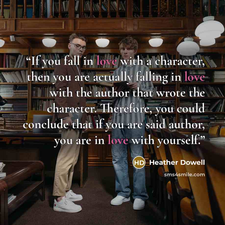 “If you fall in love with a character, then you are actually falling in love with the author that wrote the character. Therefore, you could conclude that if you are said author, you are in love with yourself.” quote by Heather Dowell