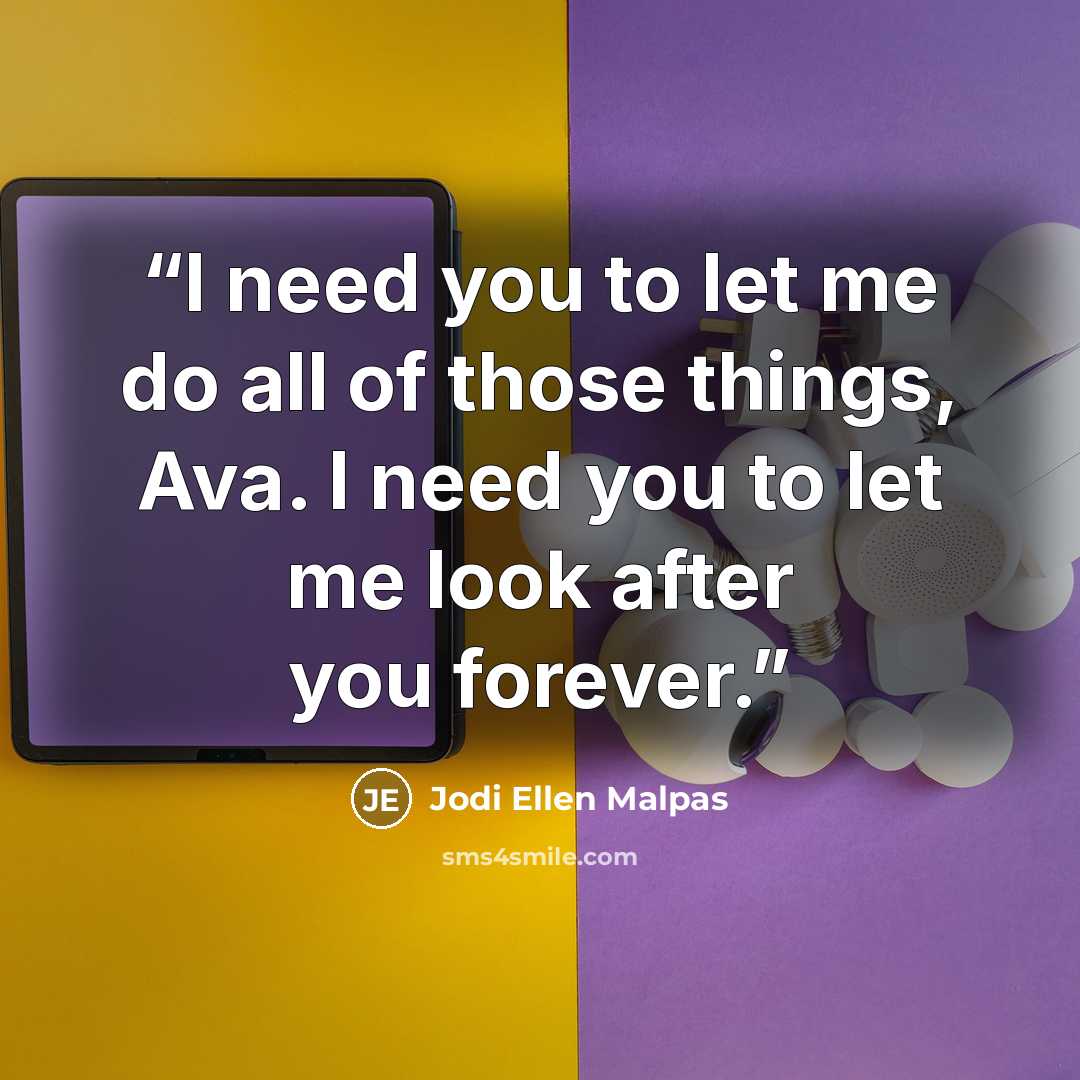 “I need you to let me do all of those things, Ava. I need you to let me look after you forever.” quote by Jodi Ellen Malpas