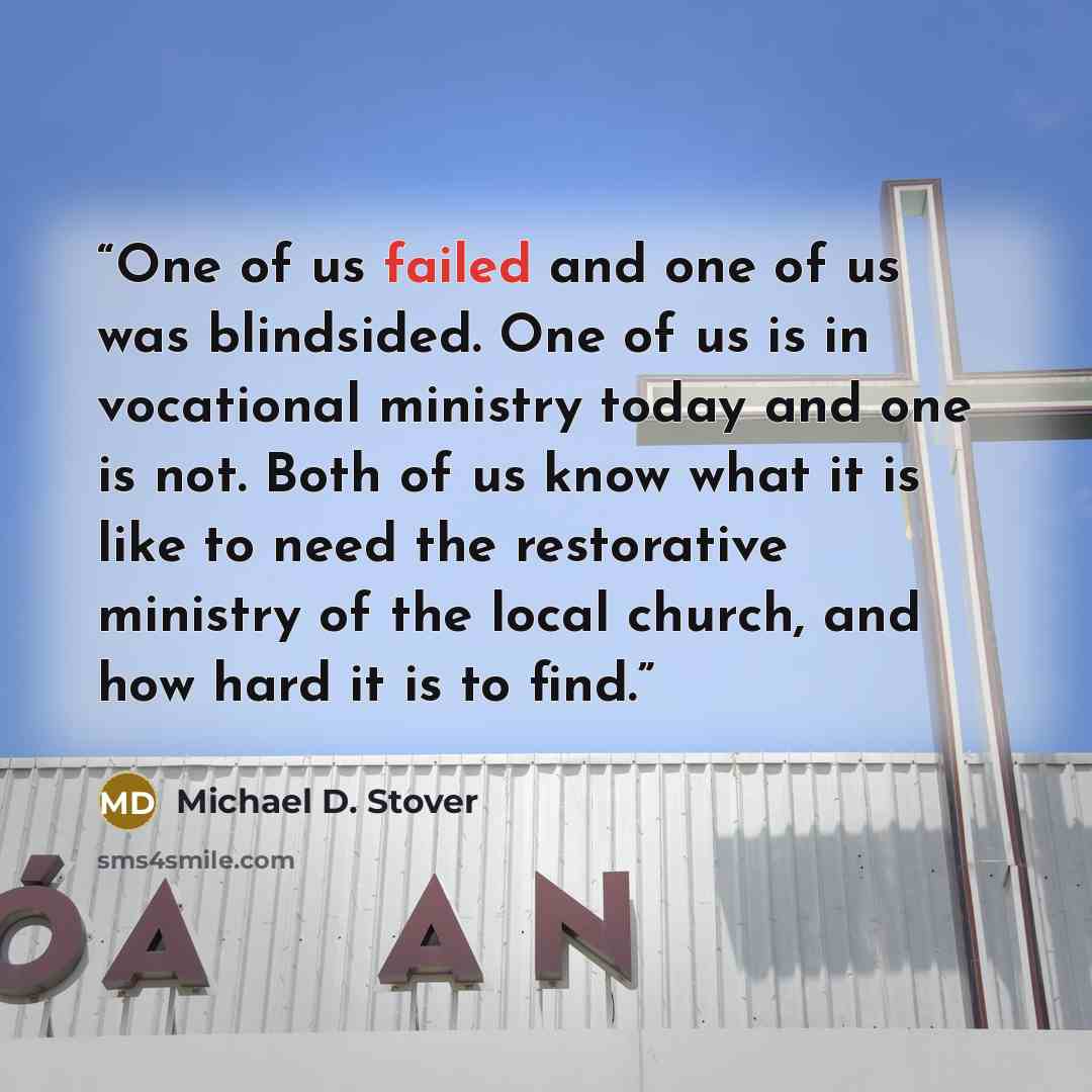 “One of us failed and one of us was blindsided. One of us is in vocational ministry today and one is not. Both of us know what it is like to need the restorative ministry of the local church, and how hard it is to find.” quote by Michael D. Stover