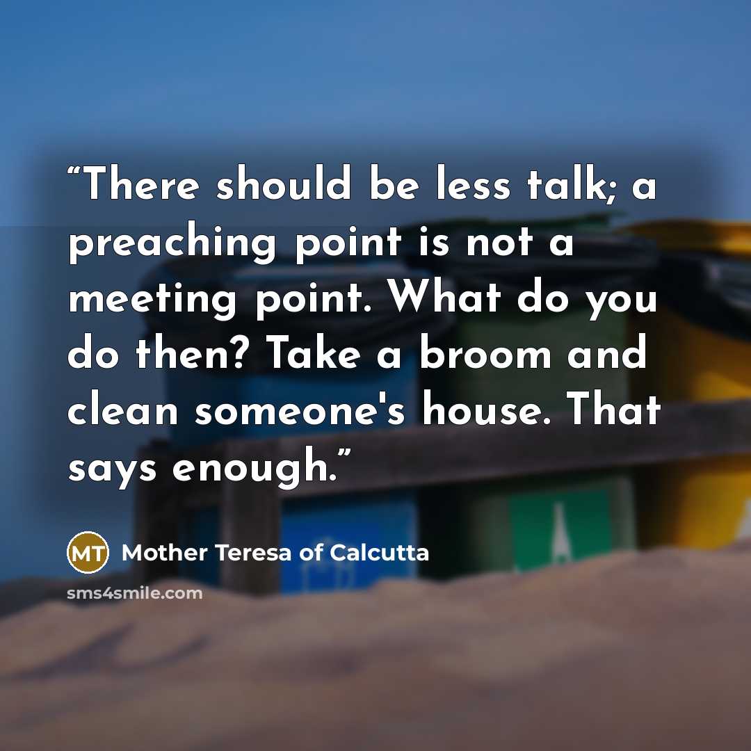 “There should be less talk; a preaching point is not a meeting point. What do you do then? Take a broom and clean someone's house. That says enough.” quote by Mother Teresa of Calcutta