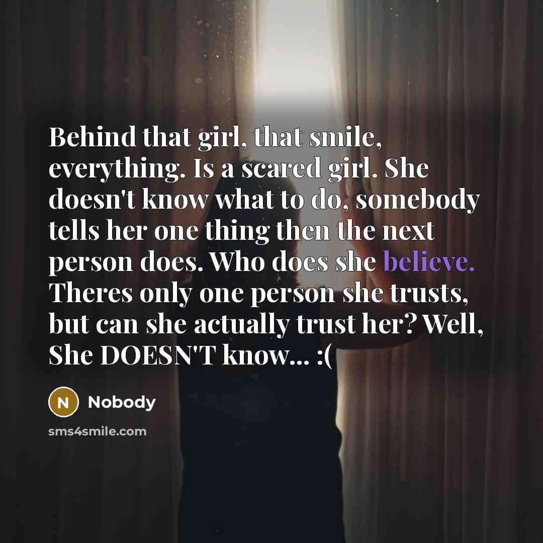 “Behind that girl, that smile, everything. Is a scared girl. She doesn't know what to do, somebody tells her one thing then the next person does. Who does she believe. Theres only one person she trusts, but can she actually trust her? Well, She DOESN'T know... :(” quote by Nobody