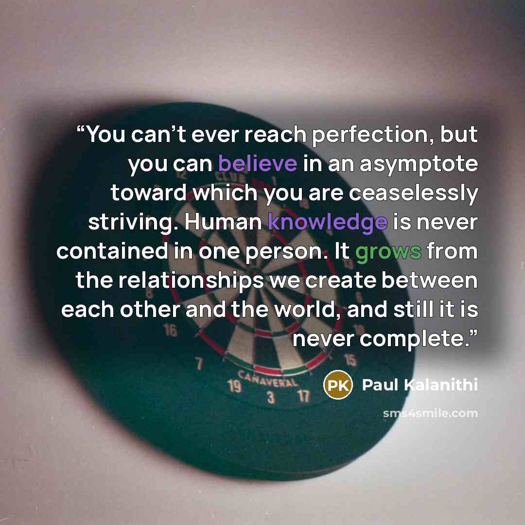 “You can’t ever reach perfection, but you can believe in an asymptote toward which you are ceaselessly striving. Human knowledge is never contained in one person. It grows from the relationships we create between each other and the world, and still it is never complete.” quote by Paul Kalanithi