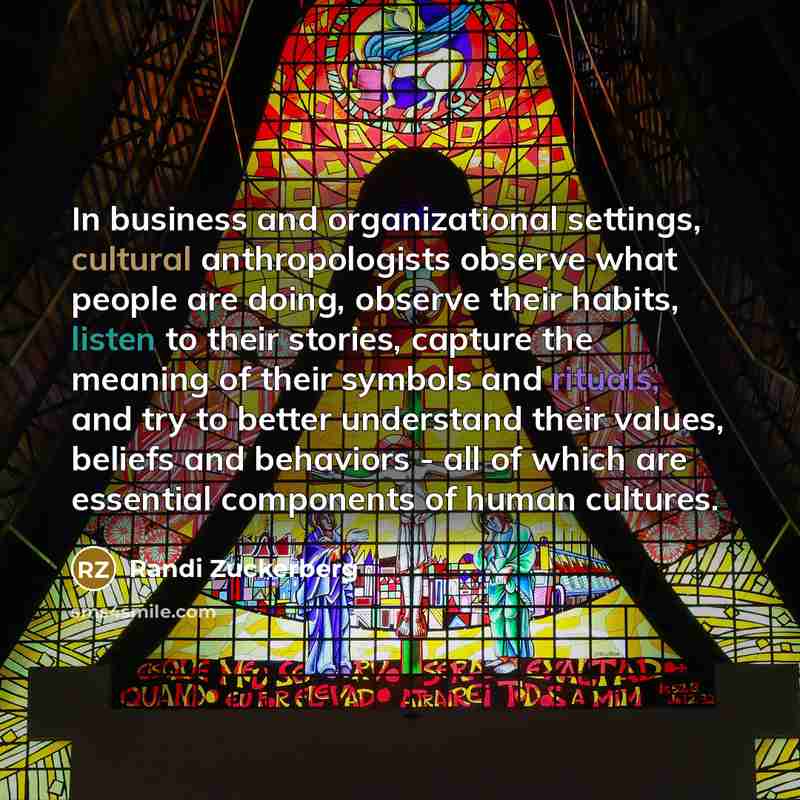 “In business and organizational settings, cultural anthropologists observe what people are doing, observe their habits, listen to their stories, capture the meaning of their symbols and rituals, and try to better understand their values, beliefs and behaviors - all of which are essential components…” quote by Randi Zuckerberg
