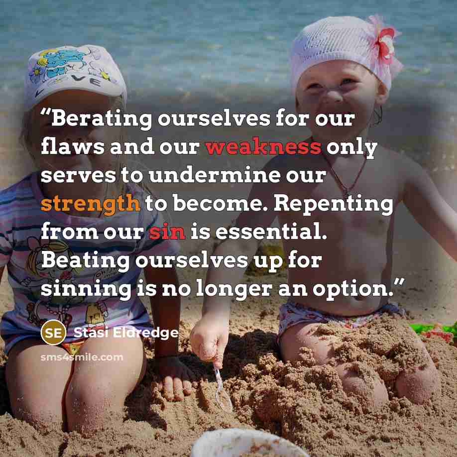 “Berating ourselves for our flaws and our weakness only serves to undermine our strength to become. Repenting from our sin is essential. Beating ourselves up for sinning is no longer an option.” quote by Stasi Eldredge
