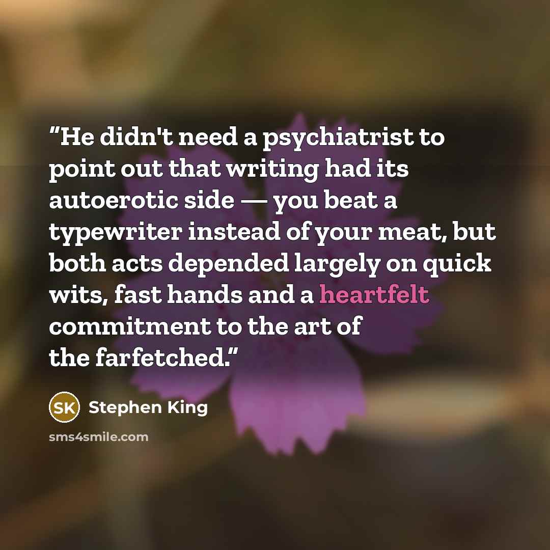 “He didn't need a psychiatrist to point out that writing had its autoerotic side — you beat a typewriter instead of your meat, but both acts depended largely on quick wits, fast hands and a heartfelt commitment to the art of the farfetched.” quote by Stephen King