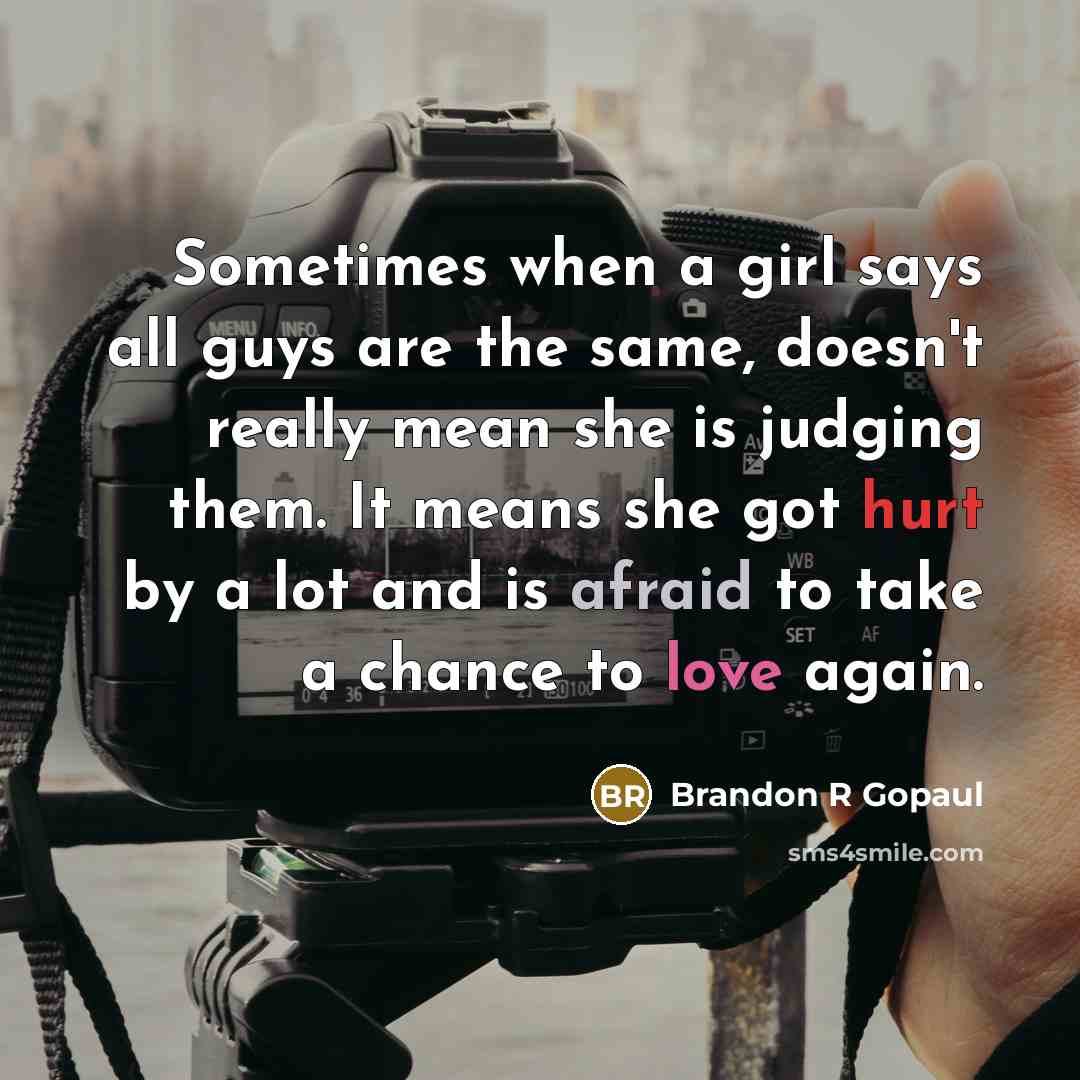 “Sometimes when a girl says all guys are the same, doesn't really mean she is judging them. It means she got hurt by a lot and is afraid to take a chance to love again.” quote by Brandon R Gopaul