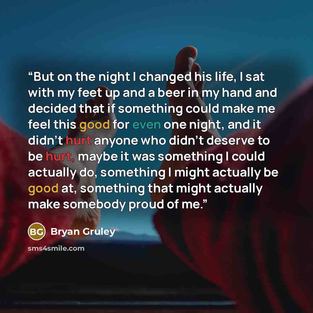 “But on the night I changed his life, I sat with my feet up and a beer in my hand and decided that if something could make me feel this good for even one night, and it didn't hurt anyone who didn't deserve to be hurt, maybe it was something I could actually do, something I might actually be good…” quote by Bryan Gruley