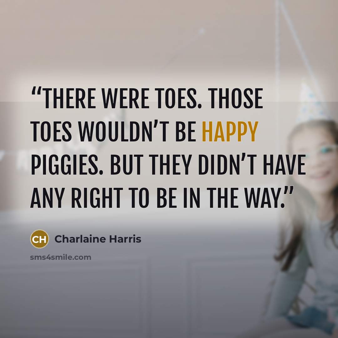 “There were toes. Those toes wouldn’t be happy piggies. But they didn’t have any right to be in the way.” quote by Charlaine Harris