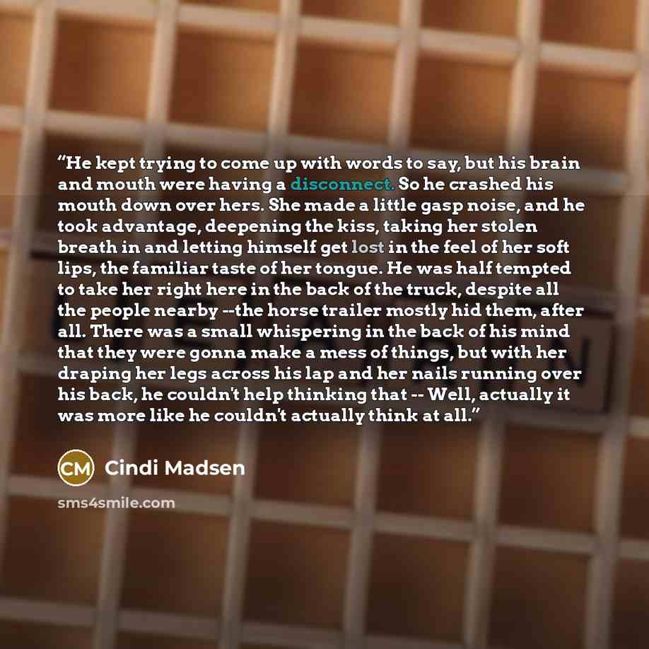 “He kept trying to come up with words to say, but his brain and mouth were having a disconnect. So he crashed his mouth down over hers. She made a little gasp noise, and he took advantage, deepening the kiss, taking her stolen breath in and letting himself get lost in the feel of her soft lips, the…” quote by Cindi Madsen