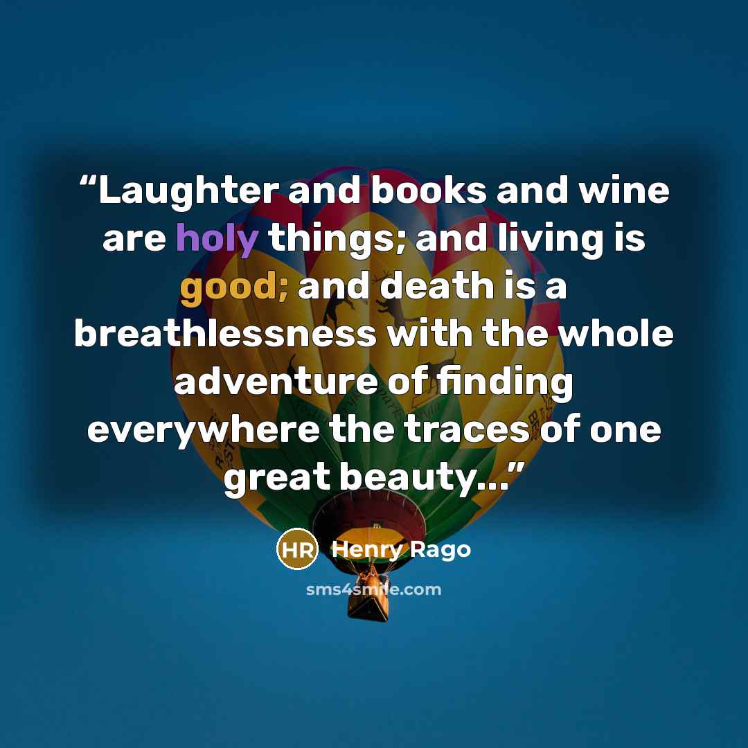 “Laughter and books and wine are holy things; and living is good; and death is a breathlessness with the whole adventure of finding everywhere the traces of one great beauty...” quote by Henry Rago