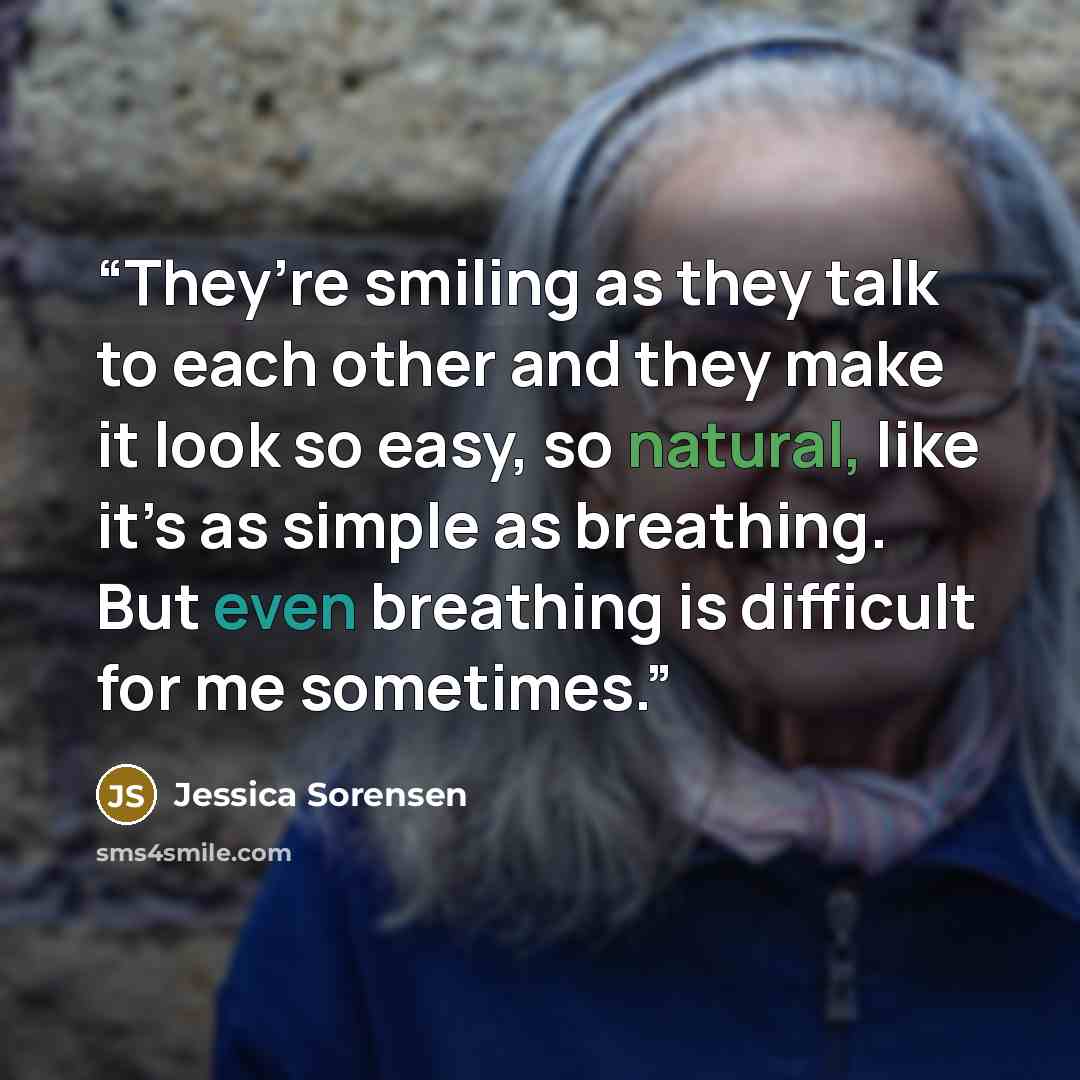 “They’re smiling as they talk to each other and they make it look so easy, so natural, like it’s as simple as breathing. But even breathing is difficult for me sometimes.” quote by Jessica Sorensen