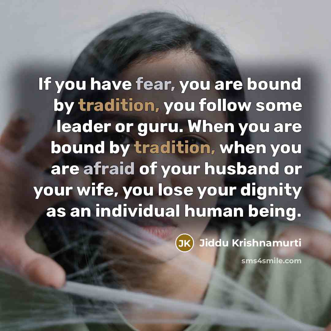 “If you have fear, you are bound by tradition, you follow some leader or guru. When you are bound by tradition, when you are afraid of your husband or your wife, you lose your dignity as an individual human being.” quote by Jiddu Krishnamurti