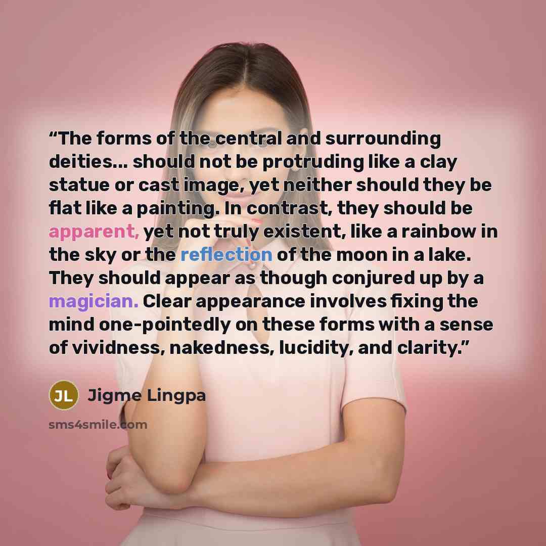 “The forms of the central and surrounding deities... should not be protruding like a clay statue or cast image, yet neither should they be flat like a painting. In contrast, they should be apparent, yet not truly existent, like a rainbow in the sky or the reflection of the moon in a lake. They…” quote by Jigme Lingpa