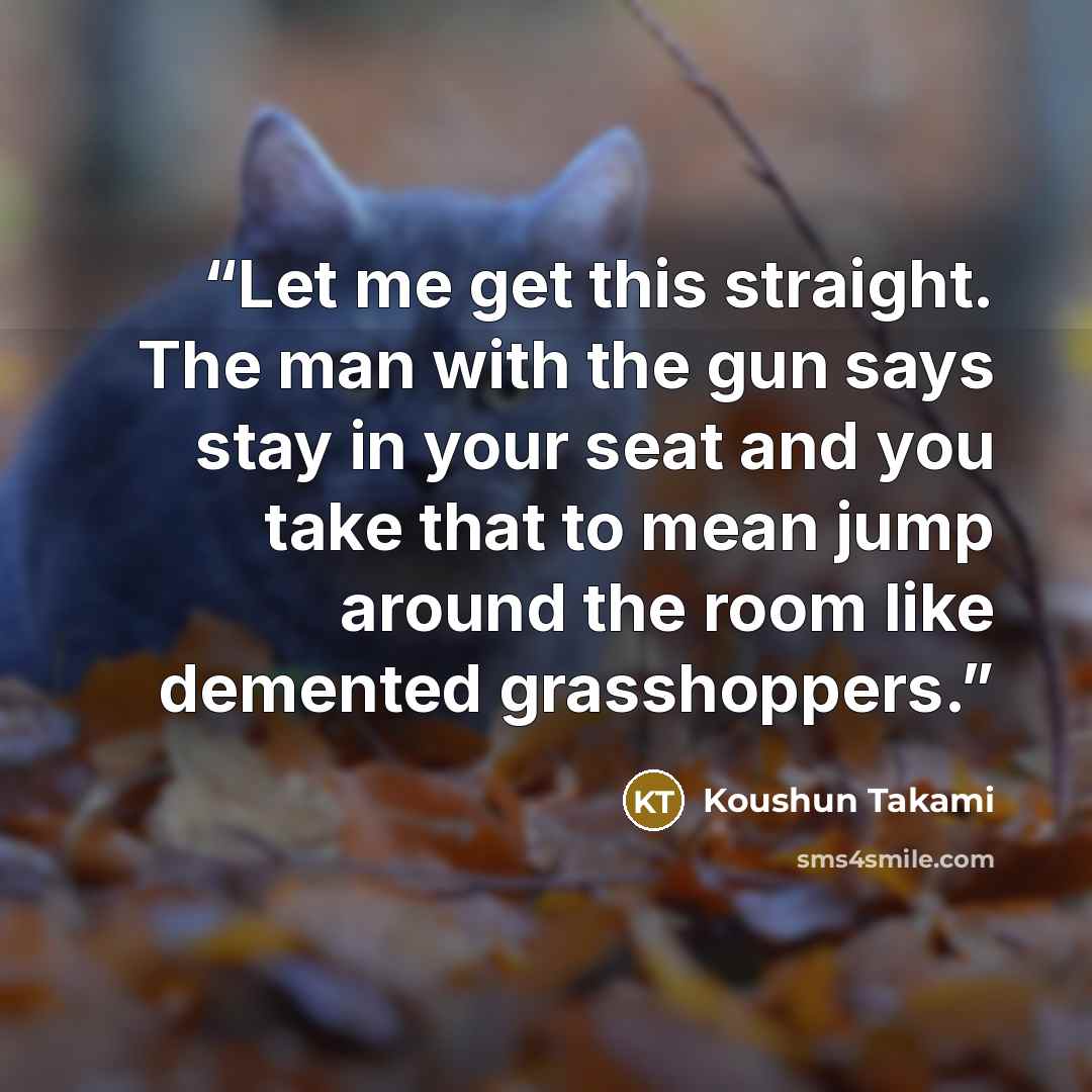 “Let me get this straight. The man with the gun says stay in your seat and you take that to mean jump around the room like demented grasshoppers.” quote by Koushun Takami