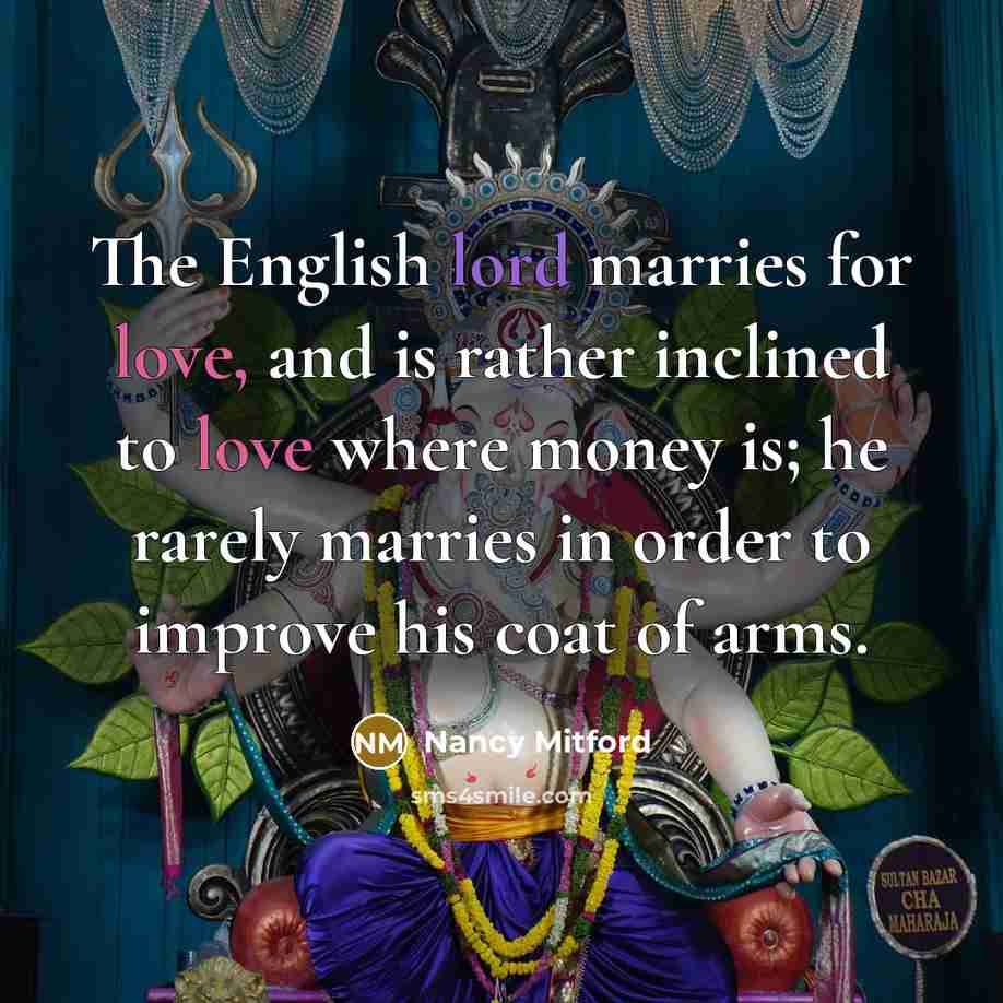 “The English lord marries for love, and is rather inclined to love where money is; he rarely marries in order to improve his coat of arms.” quote by Nancy Mitford