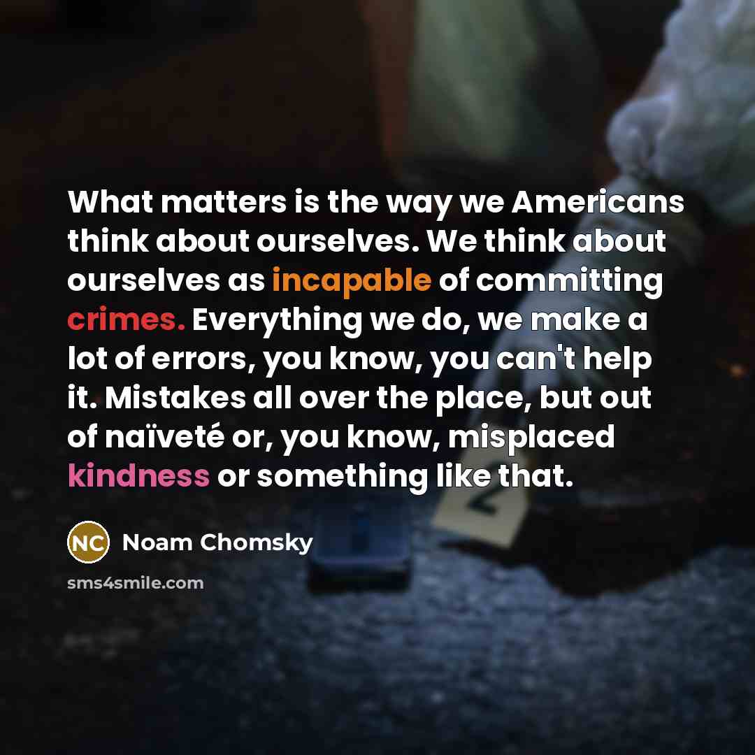 “What matters is the way we Americans think about ourselves. We think about ourselves as incapable of committing crimes. Everything we do, we make a lot of errors, you know, you can't help it. Mistakes all over the place, but out of naïveté or, you know, misplaced kindness or something like that.” quote by Noam Chomsky