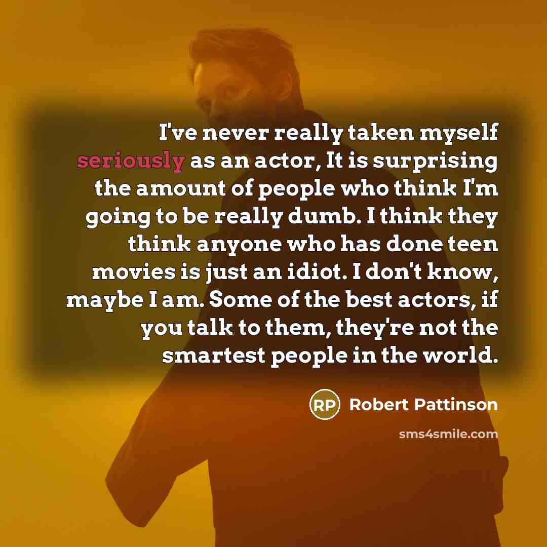“I've never really taken myself seriously as an actor, It is surprising the amount of people who think I'm going to be really dumb. I think they think anyone who has done teen movies is just an idiot. I don't know, maybe I am. Some of the best actors, if you talk to them, they're not the smartest…” quote by Robert Pattinson