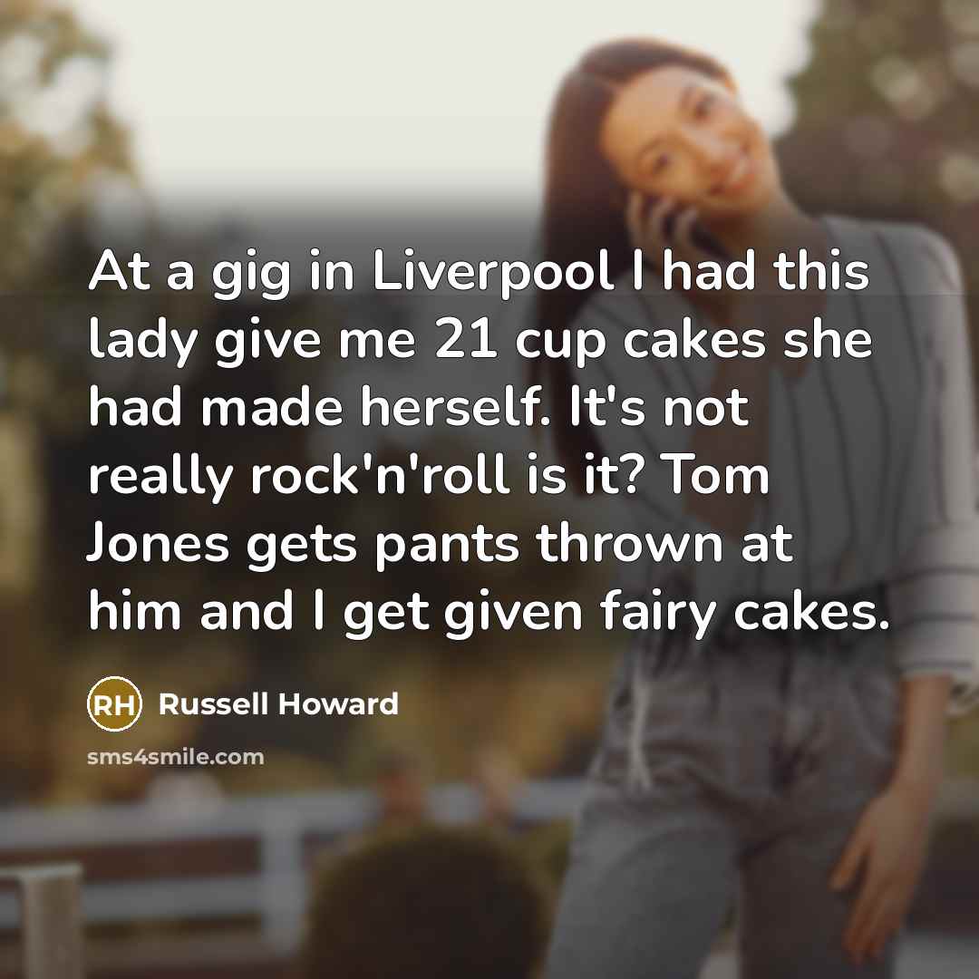 “At a gig in Liverpool I had this lady give me 21 cup cakes she had made herself. It's not really rock'n'roll is it? Tom Jones gets pants thrown at him and I get given fairy cakes.” quote by Russell Howard